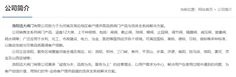 洛陽(yáng)遠(yuǎn)大閥門主營(yíng)閥門閘閥,截止閥,球閥,蝶閥,止回閥,調(diào)節(jié)閥,隔膜閥,減壓閥,旋塞閥,疏水閥等12大類.廣泛用于水利,化工,市政建設(shè),電力等領(lǐng)域.服務(wù)于洛陽(yáng),鄭州,三門峽,焦作,平頂山,許昌,濟(jì)源,南陽(yáng),駐馬店,信陽(yáng),漯河,靈寶及山西運(yùn)城等地;為河南及周邊客戶提供高品質(zhì)閥門與流體全系統(tǒng)解決方案